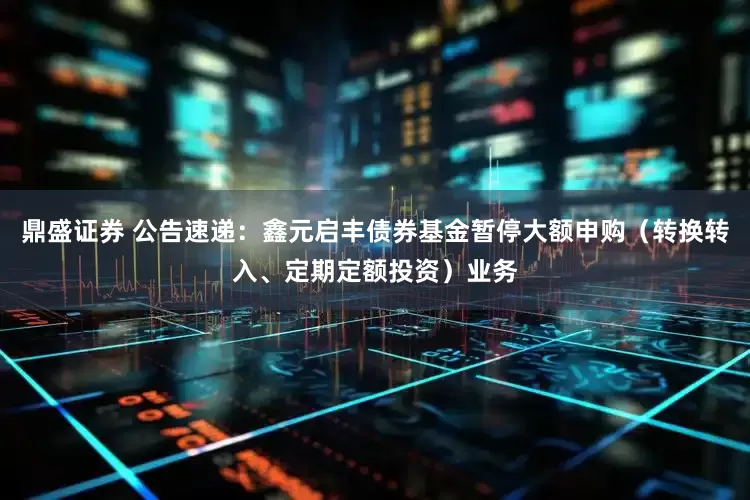 鼎盛证券 公告速递：鑫元启丰债券基金暂停大额申购（转换转入、定期定额投资）业务