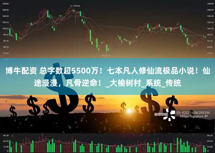 博牛配资 总字数超5500万！七本凡人修仙流极品小说！仙途漫漫，凡骨逆命！_大榆树村_系统_传统