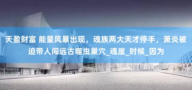 天盈财富 能量风暴出现，魂族两大天才停手，萧炎被迫带人闯远古噬虫巢穴_魂崖_时候_因为