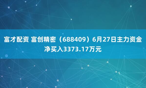 富才配资 富创精密（688409）6月27日主力资金净买入3373.17万元