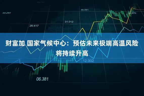财富加 国家气候中心：预估未来极端高温风险将持续升高