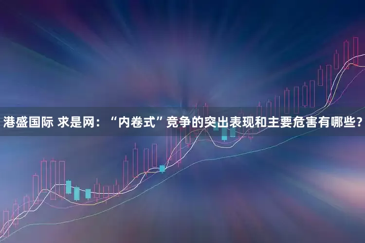 港盛国际 求是网：“内卷式”竞争的突出表现和主要危害有哪些？