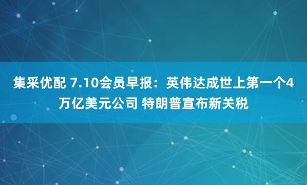集采优配 7.10会员早报：英伟达成世上第一个4万亿美元公司 特朗普宣布新关税