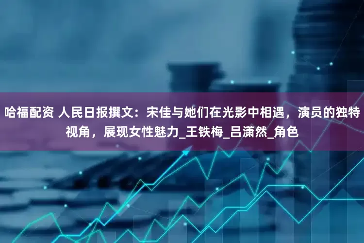 哈福配资 人民日报撰文：宋佳与她们在光影中相遇，演员的独特视角，展现女性魅力_王铁梅_吕潇然_角色