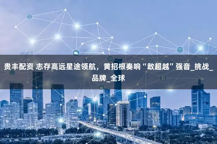 贵丰配资 志存高远星途领航，黄招根奏响“敢超越”强音_挑战_品牌_全球