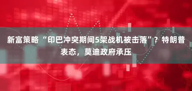 新富策略 “印巴冲突期间5架战机被击落”？特朗普表态，莫迪政府承压
