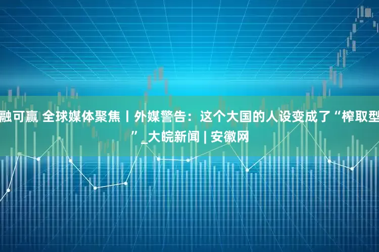 融可赢 全球媒体聚焦丨外媒警告：这个大国的人设变成了“榨取型”_大皖新闻 | 安徽网