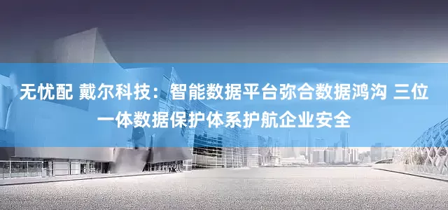 无忧配 戴尔科技：智能数据平台弥合数据鸿沟 三位一体数据保护体系护航企业安全
