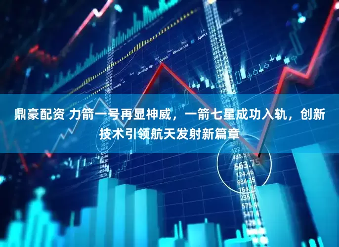 鼎豪配资 力箭一号再显神威，一箭七星成功入轨，创新技术引领航天发射新篇章
