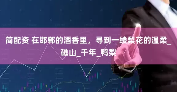 简配资 在邯郸的酒香里，寻到一缕梨花的温柔_磁山_千年_鸭梨