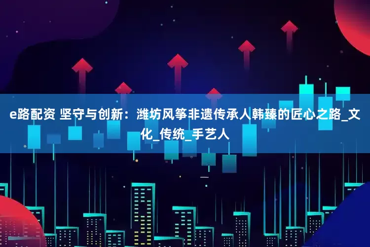 e路配资 坚守与创新：潍坊风筝非遗传承人韩臻的匠心之路_文化_传统_手艺人