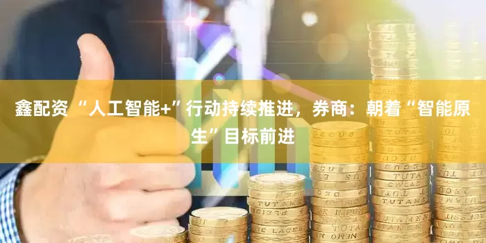 鑫配资 “人工智能+”行动持续推进，券商：朝着“智能原生”目标前进
