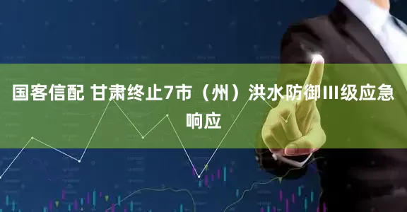 国客信配 甘肃终止7市（州）洪水防御Ⅲ级应急响应