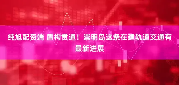 纯旭配资端 盾构贯通！崇明岛这条在建轨道交通有最新进展
