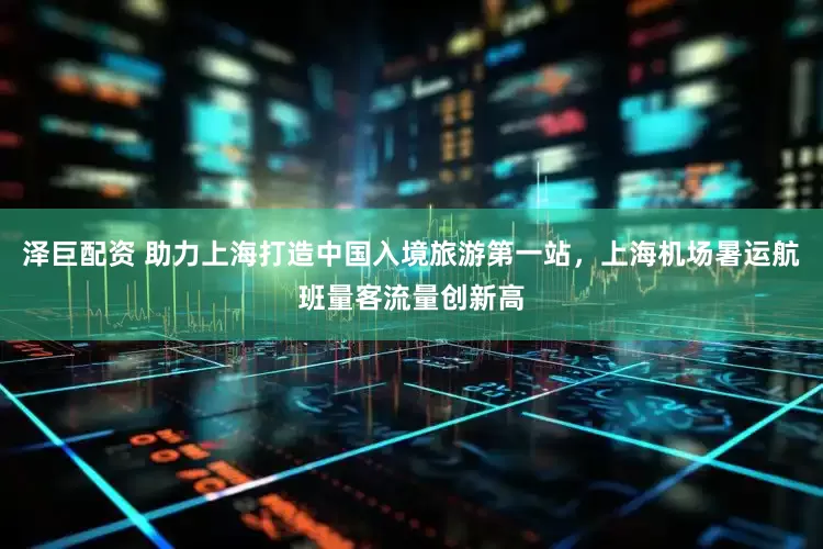 泽巨配资 助力上海打造中国入境旅游第一站，上海机场暑运航班量客流量创新高