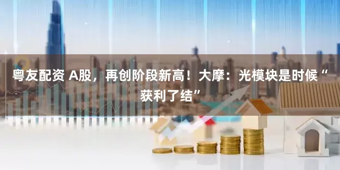 粤友配资 A股，再创阶段新高！大摩：光模块是时候“获利了结”