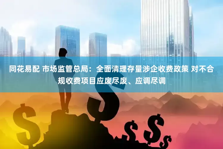 同花易配 市场监管总局：全面清理存量涉企收费政策 对不合规收费项目应废尽废、应调尽调