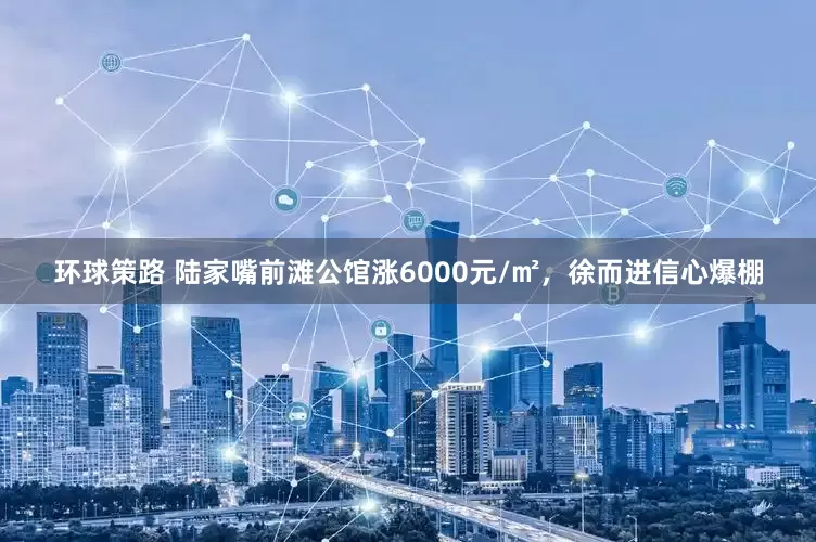 环球策路 陆家嘴前滩公馆涨6000元/㎡，徐而进信心爆棚