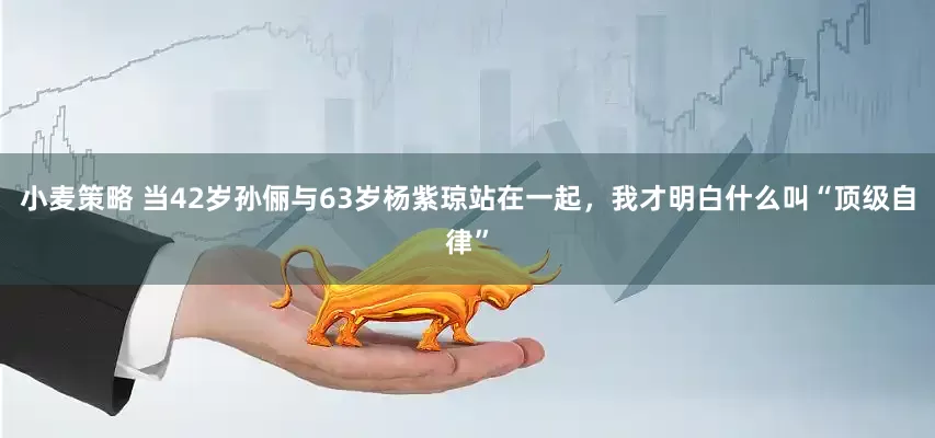 小麦策略 当42岁孙俪与63岁杨紫琼站在一起，我才明白什么叫“顶级自律”