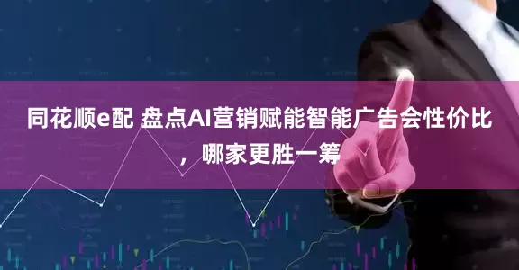 同花顺e配 盘点AI营销赋能智能广告会性价比，哪家更胜一筹