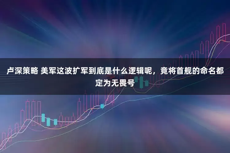 卢深策略 美军这波扩军到底是什么逻辑呢，竟将首舰的命名都定为无畏号