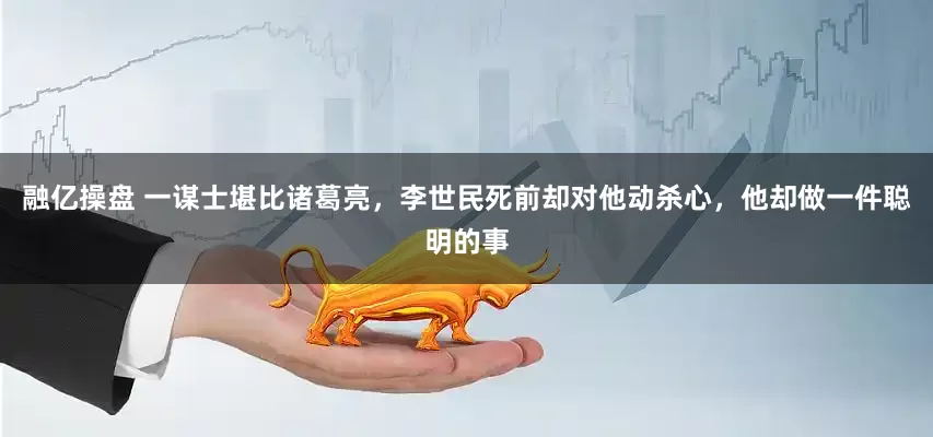 融亿操盘 一谋士堪比诸葛亮，李世民死前却对他动杀心，他却做一件聪明的事