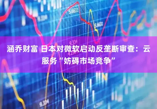涵乔财富 日本对微软启动反垄断审查：云服务“妨碍市场竞争”