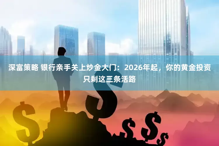 深富策略 银行亲手关上炒金大门：2026年起，你的黄金投资只剩这三条活路