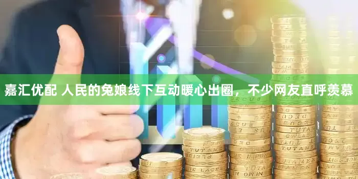 嘉汇优配 人民的兔娘线下互动暖心出圈，不少网友直呼羡慕